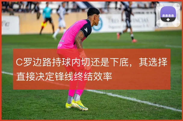 C罗边路持球内切还是下底,其选择直接决定锋线终结效率