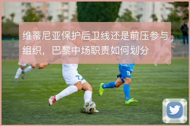 维蒂尼亚保护后卫线还是前压参与组织，巴黎中场职责如何划分