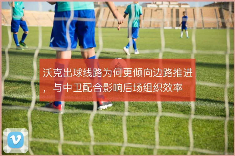 沃克出球线路为何更倾向边路推进，与中卫配合影响后场组织效率