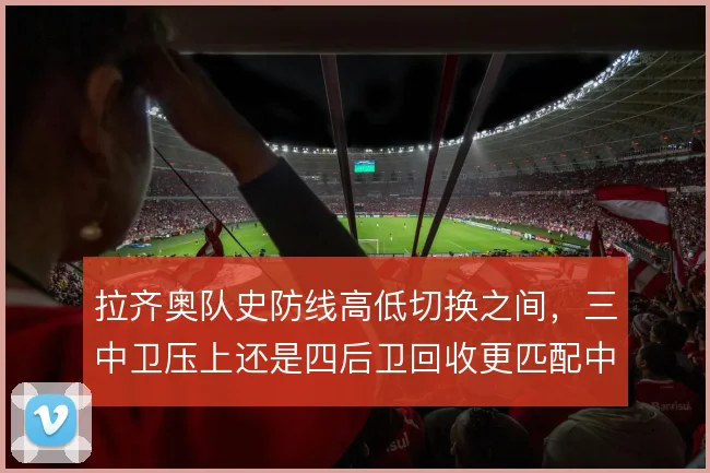 拉齐奥队史防线高低切换之间,三中卫压上还是四后卫回收更匹配中场控制力