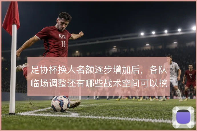 足协杯换人名额逐步增加后，各队临场调整还有哪些战术空间可以挖掘