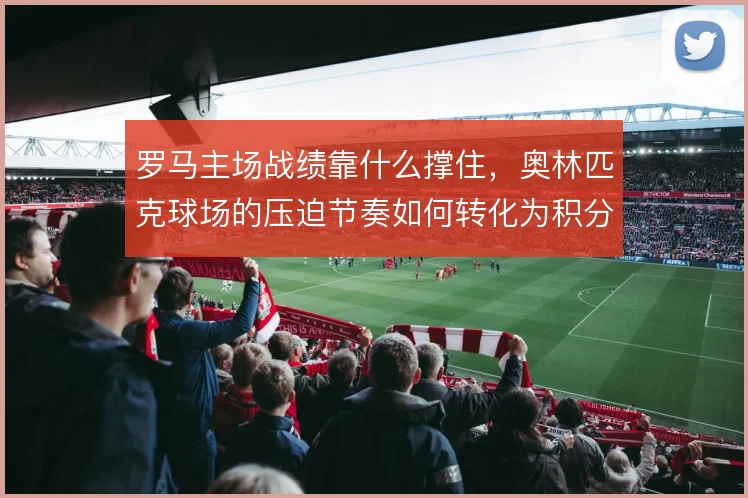 罗马主场战绩靠什么撑住，奥林匹克球场的压迫节奏如何转化为积分