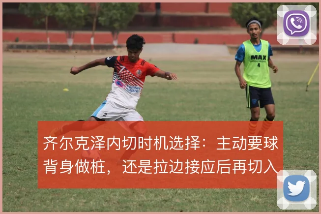 齐尔克泽内切时机选择：主动要球背身做桩，还是拉边接应后再切入禁区