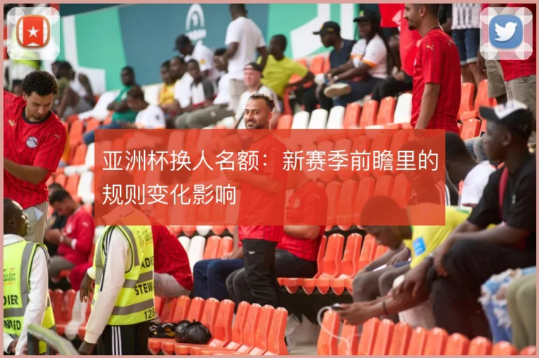 亚洲杯换人名额：新赛季前瞻里的规则变化影响