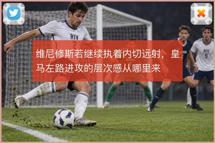 维尼修斯若继续执着内切远射，皇马左路进攻的层次感从哪里来
