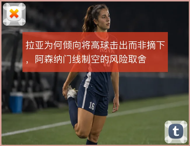 拉亚为何倾向将高球击出而非摘下，阿森纳门线制空的风险取舍