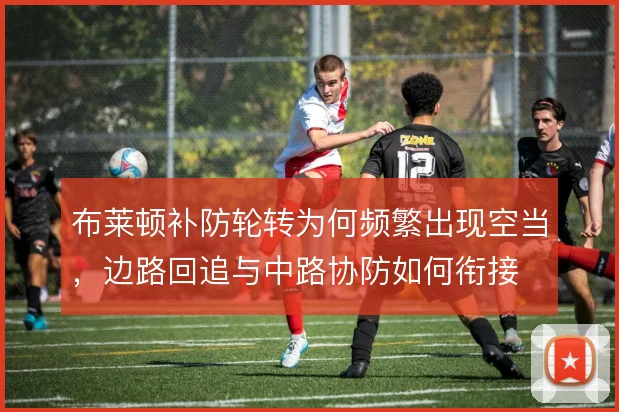 布莱顿补防轮转为何频繁出现空当,边路回追与中路协防如何衔接