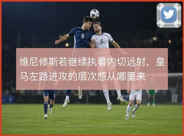 维尼修斯若继续执着内切远射，皇马左路进攻的层次感从哪里来