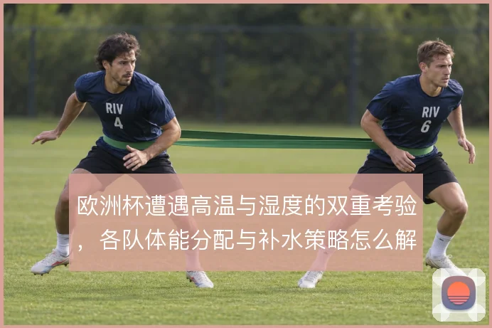 欧洲杯遭遇高温与湿度的双重考验，各队体能分配与补水策略怎么解