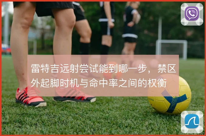 雷特吉远射尝试能到哪一步，禁区外起脚时机与命中率之间的权衡