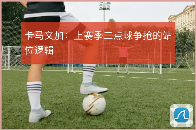 卡马文加：上赛季二点球争抢的站位逻辑