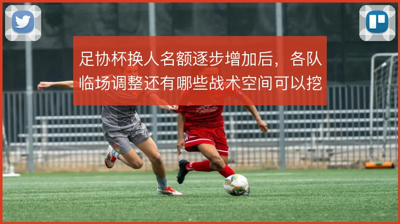 足协杯换人名额逐步增加后，各队临场调整还有哪些战术空间可以挖掘