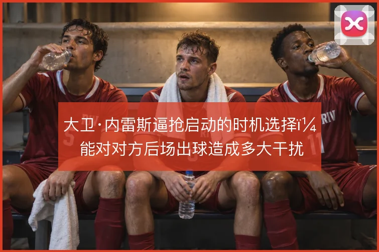 大卫·内雷斯逼抢启动的时机选择，能对对方后场出球造成多大干扰