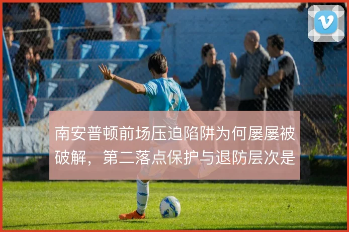 南安普顿前场压迫陷阱为何屡屡被破解，第二落点保护与退防层次是根源
