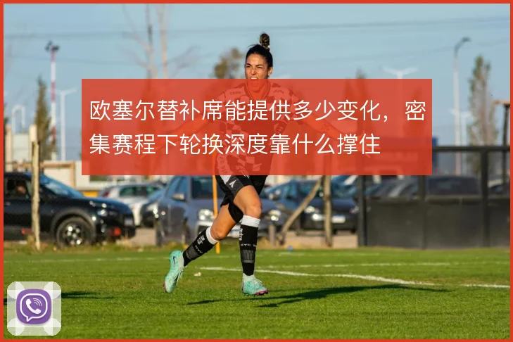 欧塞尔替补席能提供多少变化,密集赛程下轮换深度靠什么撑住