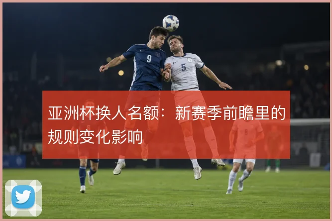 亚洲杯换人名额：新赛季前瞻里的规则变化影响
