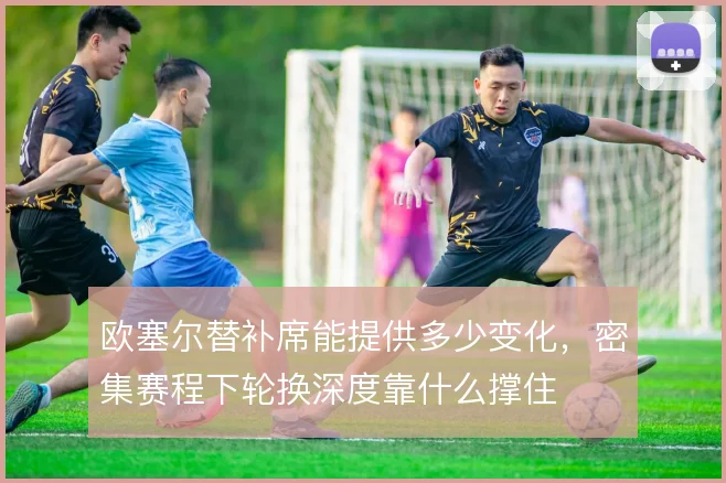 欧塞尔替补席能提供多少变化,密集赛程下轮换深度靠什么撑住